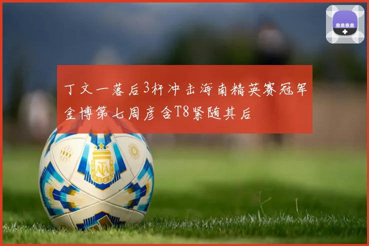 丁文一落后3杆冲击海南精英赛冠军金博第七周彦含T8紧随其后