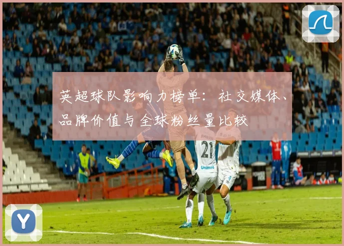 英超球队影响力榜单：社交媒体、品牌价值与全球粉丝量比较