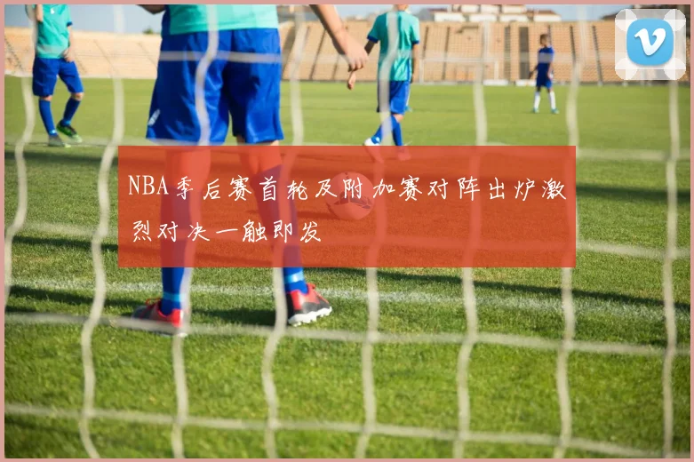 NBA季后赛首轮及附加赛对阵出炉激烈对决一触即发